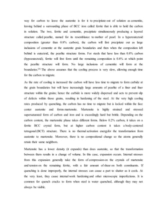 way for carbon to leave the austenite is for it to precipitate out of solution as cementite,
leaving behind a surrounding phase of BCC iron called ferrite that is able to hold the carbon
in solution. The two, ferrite and cementite, precipitate simultaneously producing a layered
structure called pearlite, named for its resemblance to mother of pearl. In a hypereutectoid
composition (greater than 0.8% carbon), the carbon will first precipitate out as large
inclusions of cementite at the austenite grain boundaries and then when the composition left
behind is eutectoid, the pearlite structure forms. For steels that have less than 0.8% carbon
(hypoeutectoid), ferrite will first form until the remaining composition is 0.8% at which point
the pearlite structure will form. No large inclusions of cementite will form at the
boundaries.[8] The above assumes that the cooling process is very slow, allowing enough time
for the carbon to migrate.
As the rate of cooling is increased the carbon will have less time to migrate to form carbide at
the grain boundaries but will have increasingly large amounts of pearlite of a finer and finer
structure within the grains; hence the carbide is more widely dispersed and acts to prevent slip
of defects within those grains, resulting in hardening of the steel. At the very high cooling
rates produced by quenching, the carbon has no time to migrate but is locked within the face
center austenite and forms martensite. Martensite is highly strained and stressed
supersaturated form of carbon and iron and is exceedingly hard but brittle. Depending on the
carbon content, the martensitic phase takes different forms. Below 0.2% carbon, it takes on a
ferrite BCC crystal form, but at higher carbon content it takes a body-centered
tetragonal (BCT) structure. There is no thermal activation energyfor the transformation from
austenite to martensite. Moreover, there is no compositional change so the atoms generally
retain their same neighbors.
Martensite has a lower density (it expands) than does austenite, so that the transformation
between them results in a change of volume. In this case, expansion occurs. Internal stresses
from this expansion generally take the form of compression on the crystals of martensite
and tension on the remaining ferrite, with a fair amount of shear on both constituents. If
quenching is done improperly, the internal stresses can cause a part to shatter as it cools. At
the very least, they cause internal work hardening and other microscopic imperfections. It is
common for quench cracks to form when steel is water quenched, although they may not
always be visible.
 