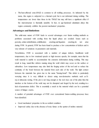  The heat-affected zone (HAZ) is common to all welding processes. As indicated by the
name, this region is subjected to a thermal cycle but is not deformed during welding. The
temperatures are lower than those in the TMAZ but may still have a significant effect if
the microstructure is thermally unstable. In fact, in age-hardened aluminium alloys this
region commonly exhibits the poorest mechanical properties.
Advantages and limitations
The solid-state nature of FSW leads to several advantages over fusion welding methods as
problems associated with cooling from the liquid phase are avoided. Issues such as
porosity, solute redistribution, solidification cracking and liquation cracking do not arise
during FSW. In general, FSW has been found to produce a low concentration of defects and is
very tolerant of variations in parameters and materials.
Nevertheless, FSW is associated with a number of unique defects. Insufficient weld
temperatures, due to low rotational speeds or high traverse speeds, for example, mean that the
weld material is unable to accommodate the extensive deformation during welding. This may
result in long, tunnel-like defects running along the weld which may occur on the surface or
subsurface. Low temperatures may also limit the forging action of the tool and so reduce the
continuity of the bond between the material from each side of the weld. The light contact
between the materials has given rise to the name "kissing-bond". This defect is particularly
worrying since it is very difficult to detect using non-destructive methods such as X-
ray or ultrasonic testing. If the pin is not long enough or the tool rises out of the plate then the
interface at the bottom of the weld may not be disrupted and forged by the tool, resulting in a
lack-of-penetration defect. This is essentially a notch in the material which can be a potential
source of fatigue cracks.
A number of potential advantages of FSW over conventional fusion-welding processes have
been identified:
 Good mechanical properties in the as-welded condition
 Improved safety due to the absence of toxic fumes or the spatter of molten material.
 
