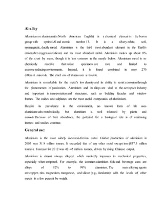 Al-alloy
Aluminium or aluminium (in North American English) is a chemical element in the boron
group with symbol Al and atomic number 13. It is a silvery-white, soft,
nonmagnetic, ductile metal. Aluminium is the third most abundant element in the Earth's
crust (after oxygen and silicon) and its most abundant metal. Aluminium makes up about 8%
of the crust by mass, though it is less common in the mantle below. Aluminium metal is so
chemically reactive that native specimens are rare and limited to
extreme reducing environments. Instead, it is found combined in over 270
different minerals. The chief ore of aluminium is bauxite.
Aluminium is remarkable for the metal's low density and its ability to resist corrosion through
the phenomenon of passivation. Aluminium and its alloys are vital to the aerospace industry
and important in transportation and structures, such as building facades and window
frames. The oxides and sulphates are the most useful compounds of aluminium.
Despite its prevalence in the environment, no known form of life uses
aluminium salts metabolically, but aluminium is well tolerated by plants and
animals. Because of their abundance, the potential for a biological role is of continuing
interest and studies continue.
Generaluse:
Aluminium is the most widely used non-ferrous metal. Global production of aluminium in
2005 was 31.9 million tonnes. It exceeded that of any other metal except iron (837.5 million
tonnes). Forecast for 2012 was 42–45 million tonnes, driven by rising Chinese output.
Aluminium is almost always alloyed, which markedly improves its mechanical properties,
especially when tempered. For example, the common aluminium foils and beverage cans are
alloys of 92% to 99% aluminium. The main alloying agents
are copper, zinc, magnesium, manganese, and silicon (e.g., duralumin) with the levels of other
metals in a few percent by weight.
 