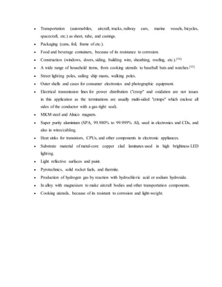  Transportation (automobiles, aircraft, trucks, railway cars, marine vessels, bicycles,
spacecraft, etc.) as sheet, tube, and castings.
 Packaging (cans, foil, frame of etc.).
 Food and beverage containers, because of its resistance to corrosion.
 Construction (windows, doors, siding, building wire, sheathing, roofing, etc.).[54]
 A wide range of household items, from cooking utensils to baseball bats and watches.[55]
 Street lighting poles, sailing ship masts, walking poles.
 Outer shells and cases for consumer electronics and photographic equipment.
 Electrical transmission lines for power distribution ("creep" and oxidation are not issues
in this application as the terminations are usually multi-sided "crimps" which enclose all
sides of the conductor with a gas-tight seal).
 MKM steel and Alnico magnets.
 Super purity aluminium (SPA, 99.980% to 99.999% Al), used in electronics and CDs, and
also in wires/cabling.
 Heat sinks for transistors, CPUs, and other components in electronic appliances.
 Substrate material of metal-core copper clad laminates used in high brightness LED
lighting.
 Light reflective surfaces and paint.
 Pyrotechnics, solid rocket fuels, and thermite.
 Production of hydrogen gas by reaction with hydrochloric acid or sodium hydroxide.
 In alloy with magnesium to make aircraft bodies and other transportation components.
 Cooking utensils, because of its resistant to corrosion and light-weight.
 