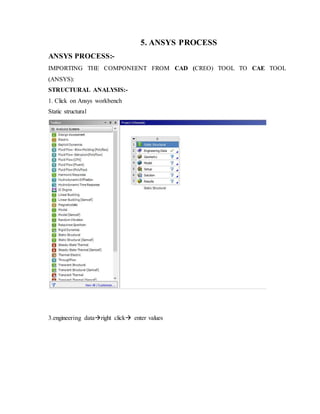 5. ANSYS PROCESS
ANSYS PROCESS:-
IMPORTING THE COMPONEENT FROM CAD (CREO) TOOL TO CAE TOOL
(ANSYS):
STRUCTURAL ANALYSIS:-
1. Click on Ansys workbench
Static structural
3.engineering dataright click enter values
 