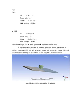 FOR
Steel
Ex: - 2*10^11 Pa
Poison ratio: 0.3
Density: 7850 Kg/m^3
Yield strength: 250 Mpa
Al-6061
Ex: - 68.9*10^9 Pa
Poison ratio: 0.33
Density: 2700 Kg/m^3
Yield strength: 276 Mpa
4. Geometry right click import geometry import iges format model
After importing model just click on geometry option then we will get selection of
material. From engineering data here we already applied steel and al-6061 material properties.
Now here we are selecting our tool material as steel and plate’s material as al-6061.
Model imported from pro-e tool in IGES format.
 