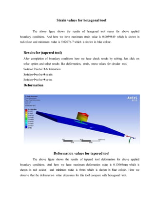 Strain values for hexagonal tool
The above figure shows the results of hexagonal tool stress for above applied
boundary conditions. And here we have maximum strain value is 0.0059849 which is shown in
red colour and minimum value is 5.0207e-7 which is shown in blue colour.
Results for (tapered tool)
After completion of boundary conditions here we have check results by solving. Just click on
solve option and select results like deformation, strain, stress values for circular tool.
Solutionsolvedeformation
Solutionsolvestrain
Solutionsolvestress
Deformation
Deformation values for tapered tool
The above figure shows the results of tapered tool deformation for above applied
boundary conditions. And here we have maximum deformation value is 0.13069mm which is
shown in red colour and minimum value is 0mm which is shown in blue colour. Here we
observe that the deformation value decreases for this tool compare with hexagonal tool.
 