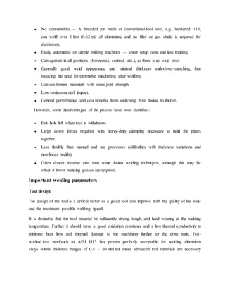  No consumables — A threaded pin made of conventional tool steel, e.g., hardened H13,
can weld over 1 km (0.62 mi) of aluminium, and no filler or gas shield is required for
aluminium.
 Easily automated on simple milling machines — lower setup costs and less training.
 Can operate in all positions (horizontal, vertical, etc.), as there is no weld pool.
 Generally good weld appearance and minimal thickness under/over-matching, thus
reducing the need for expensive machining after welding.
 Can use thinner materials with same joint strength.
 Low environmental impact.
 General performance and cost benefits from switching from fusion to friction.
However, some disadvantages of the process have been identified:
 Exit hole left when tool is withdrawn.
 Large down forces required with heavy-duty clamping necessary to hold the plates
together.
 Less flexible than manual and arc processes (difficulties with thickness variations and
non-linear welds).
 Often slower traverse rate than some fusion welding techniques, although this may be
offset if fewer welding passes are required.
Important welding parameters
Tool design
The design of the tool is a critical factor as a good tool can improve both the quality of the weld
and the maximum possible welding speed.
It is desirable that the tool material be sufficiently strong, tough, and hard wearing at the welding
temperature. Further it should have a good oxidation resistance and a low thermal conductivity to
minimise heat loss and thermal damage to the machinery further up the drive train. Hot-
worked tool steel such as AISI H13 has proven perfectly acceptable for welding aluminium
alloys within thickness ranges of 0.5 – 50 mm but more advanced tool materials are necessary
 
