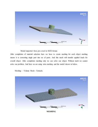 Model imported from pro-e tool in IGES format.
After completion of material selection here we have to create meshing for each object meshing
means it is converting single part into no of parts. And this mesh will transfer applied loads for
overall object. After completion meshing only we can solve our object. Without mesh we cannot
solve our problem. And here we are using tetra meshing and the model shown in below.
Meshing: - Volume Mesh - Tetmesh.
MESHING
 