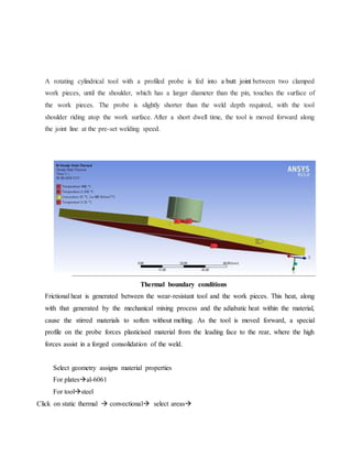 A rotating cylindrical tool with a profiled probe is fed into a butt joint between two clamped
work pieces, until the shoulder, which has a larger diameter than the pin, touches the surface of
the work pieces. The probe is slightly shorter than the weld depth required, with the tool
shoulder riding atop the work surface. After a short dwell time, the tool is moved forward along
the joint line at the pre-set welding speed.
Thermal boundary conditions
Frictional heat is generated between the wear-resistant tool and the work pieces. This heat, along
with that generated by the mechanical mixing process and the adiabatic heat within the material,
cause the stirred materials to soften without melting. As the tool is moved forward, a special
profile on the probe forces plasticised material from the leading face to the rear, where the high
forces assist in a forged consolidation of the weld.
Select geometry assigns material properties
For platesal-6061
For toolsteel
Click on static thermal  convectional select areas
 