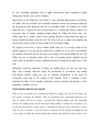 for more demanding applications such as highly abrasive metal matrix composites or higher
melting point materials such as steel or titanium.
Improvements in tool design have been shown to cause substantial improvements in productivity
and quality. TWI has developed tools specifically designed to increase the penetration depth and
thus increasing the plate thicknesses that can be successfully welded. An example is the "whorl"
design that uses a tapered pin with re-entrant features or a variable pitch thread to improve the
downwards flow of material. Additional designs include the Triflute and Trivex series. The
Triflute design has a complex system of three tapering, threaded re-entrant flutes that appear to
increase material movement around the tool. The Trivex tools use a simpler, non-cylindrical, pin
and have been found to reduce the forces acting on the tool during welding.
The majority of tools have a concave shoulder profile which acts as an escape volume for the
material displaced by the pin, prevents material from extruding out of the sides of the shoulder
and maintains downwards pressure and hence good forging of the material behind the tool. The
Triflute tool uses an alternative system with a series of concentric grooves machined into the
surface which are intended to produce additional movement of material in the upper layers of the
weld.
Widespread commercial applications of friction stir welding process for steels and other hard
alloys such as titanium alloys will require the development of cost-effective and durable
tools. Material selection, design and cost are important considerations in the search for
commercially useful tools for the welding of hard materials. Work is continuing to better
understand the effects of tool material's composition, structure, properties and geometry on their
performance, durability and cost.
Tool rotation and traverse speeds
There are two tool speeds to be considered in friction-stir welding; how fast the tool rotates and
how quickly it traverses the interface. These two parameters have considerable importance and
must be chosen with care to ensure a successful and efficient welding cycle. The relationship
between the welding speeds and the heat input during welding is complex but, in general, it can
be said that increasing the rotation speed or decreasing the traverse speed will result in a hotter
weld. In order to produce a successful weld it is necessary that the material surrounding the tool
is hot enough to enable the extensive plastic flow required and minimize the forces acting on the
 