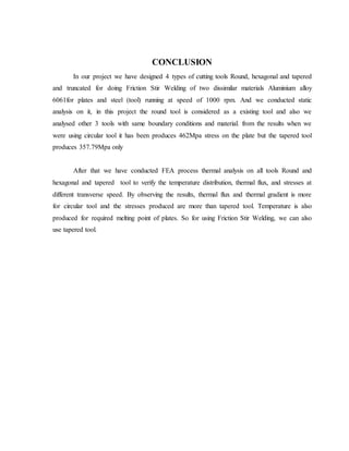 CONCLUSION
In our project we have designed 4 types of cutting tools Round, hexagonal and tapered
and truncated for doing Friction Stir Welding of two dissimilar materials Aluminium alloy
6061for plates and steel (tool) running at speed of 1000 rpm. And we conducted static
analysis on it, in this project the round tool is considered as a existing tool and also we
analysed other 3 tools with same boundary conditions and material. from the results when we
were using circular tool it has been produces 462Mpa stress on the plate but the tapered tool
produces 357.79Mpa only
After that we have conducted FEA process thermal analysis on all tools Round and
hexagonal and tapered tool to verify the temperature distribution, thermal flux, and stresses at
different transverse speed. By observing the results, thermal flux and thermal gradient is more
for circular tool and the stresses produced are more than tapered tool. Temperature is also
produced for required melting point of plates. So for using Friction Stir Welding, we can also
use tapered tool.
 