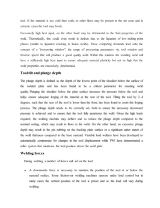 tool. If the material is too cold then voids or other flaws may be present in the stir zone and in
extreme cases the tool may break.
Excessively high heat input, on the other hand may be detrimental to the final properties of the
weld. Theoretically, this could even result in defects due to the liquation of low-melting-point
phases (similar to liquation cracking in fusion welds). These competing demands lead onto the
concept of a "processing window": the range of processing parameters viz. tool rotation and
traverse speed that will produce a good quality weld. Within this window the resulting weld will
have a sufficiently high heat input to ensure adequate material plasticity but not so high that the
weld properties are excessively deteriorated.
Tooltilt and plunge depth
The plunge depth is defined as the depth of the lowest point of the shoulder below the surface of
the welded plate and has been found to be a critical parameter for ensuring weld
quality. Plunging the shoulder below the plate surface increases the pressure below the tool and
helps ensure adequate forging of the material at the rear of the tool. Tilting the tool by 2–4
degrees, such that the rear of the tool is lower than the front, has been found to assist this forging
process. The plunge depth needs to be correctly set, both to ensure the necessary downward
pressure is achieved and to ensure that the tool fully penetrates the weld. Given the high loads
required, the welding machine may deflect and so reduce the plunge depth compared to the
nominal setting, which may result in flaws in the weld. On the other hand, an excessive plunge
depth may result in the pin rubbing on the backing plate surface or a significant under match of
the weld thickness compared to the base material. Variable load welders have been developed to
automatically compensate for changes in the tool displacement while TWI have demonstrated a
roller system that maintains the tool position above the weld plate.
Welding forces
During welding a number of forces will act on the tool:
 A downwards force is necessary to maintain the position of the tool at or below the
material surface. Some friction-stir welding machines operate under load control but in
many cases the vertical position of the tool is preset and so the load will vary during
welding.
 