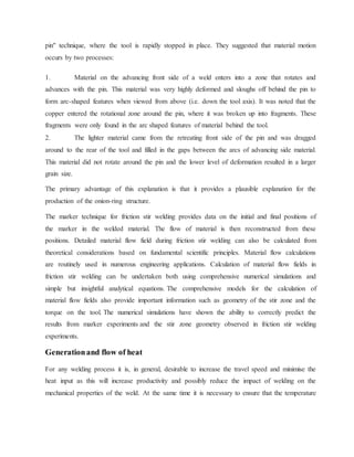 pin" technique, where the tool is rapidly stopped in place. They suggested that material motion
occurs by two processes:
1. Material on the advancing front side of a weld enters into a zone that rotates and
advances with the pin. This material was very highly deformed and sloughs off behind the pin to
form arc-shaped features when viewed from above (i.e. down the tool axis). It was noted that the
copper entered the rotational zone around the pin, where it was broken up into fragments. These
fragments were only found in the arc shaped features of material behind the tool.
2. The lighter material came from the retreating front side of the pin and was dragged
around to the rear of the tool and filled in the gaps between the arcs of advancing side material.
This material did not rotate around the pin and the lower level of deformation resulted in a larger
grain size.
The primary advantage of this explanation is that it provides a plausible explanation for the
production of the onion-ring structure.
The marker technique for friction stir welding provides data on the initial and final positions of
the marker in the welded material. The flow of material is then reconstructed from these
positions. Detailed material flow field during friction stir welding can also be calculated from
theoretical considerations based on fundamental scientific principles. Material flow calculations
are routinely used in numerous engineering applications. Calculation of material flow fields in
friction stir welding can be undertaken both using comprehensive numerical simulations and
simple but insightful analytical equations. The comprehensive models for the calculation of
material flow fields also provide important information such as geometry of the stir zone and the
torque on the tool. The numerical simulations have shown the ability to correctly predict the
results from marker experiments and the stir zone geometry observed in friction stir welding
experiments.
Generationand flow of heat
For any welding process it is, in general, desirable to increase the travel speed and minimise the
heat input as this will increase productivity and possibly reduce the impact of welding on the
mechanical properties of the weld. At the same time it is necessary to ensure that the temperature
 