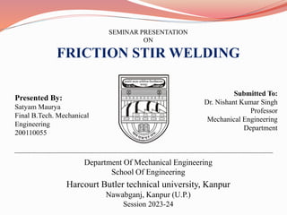 SEMINAR PRESENTATION
ON
FRICTION STIR WELDING
Presented By:
Satyam Maurya
Final B.Tech. Mechanical
Engineering
200110055
Submitted To:
Dr. Nishant Kumar Singh
Professor
Mechanical Engineering
Department
Department Of Mechanical Engineering
School Of Engineering
Harcourt Butler technical university, Kanpur
Nawabganj, Kanpur (U.P.)
Session 2023-24
 