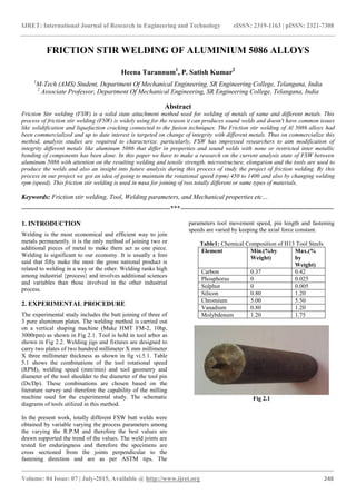 IJRET: International Journal of Research in Engineering and Technology eISSN: 2319-1163 | pISSN: 2321-7308
_______________________________________________________________________________________
Volume: 04 Issue: 07 | July-2015, Available @ http://www.ijret.org 248
FRICTION STIR WELDING OF ALUMINIUM 5086 ALLOYS
Heena Tarannum1
, P. Satish Kumar2
1
M-Tech (AMS) Student, Department Of Mechanical Engineering, SR Engineering College, Telangana, India
2
Associate Professor, Department Of Mechanical Engineering, SR Engineering College, Telangana, India
Abstract
Friction Stir welding (FSW) is a solid state attachment method used for welding of metals of same and different metals. This
process of friction stir welding (FSW) is widely using for the reason it can produces sound welds and doesn't have common issues
like solidification and liquefaction cracking connected to the fusion techniques. The Friction stir welding of Al 5086 alloys had
been commercialized and up to date interest is targeted on change of integrity with different metals. Thus on commercialize this
method, analysis studies are required to characterize. particularly, FSW has impressed researchers to aim modification of
integrity different metals like aluminum 5086 that differ in properties and sound welds with none or restricted inter metallic
bonding of components has been done. In this paper we have to make a research on the current analysis state of FSW between
aluminum 5086 with attention on the resulting welding and tensile strength, microstructure, elongation and the tools are used to
produce the welds and also an insight into future analysis during this process of study the project of friction welding. By this
process in our project we got an idea of going to maintain the rotational speed (rpm) 450 to 1400 and also by changing welding
rpm (speed). This friction stir welding is used in nasa for joining of two totally different or same types of materials.
Keywords: Friction stir welding, Tool, Welding parameters, and Mechanical properties etc…
--------------------------------------------------------------------***----------------------------------------------------------------------
1. INTRODUCTION
Welding is the most economical and efficient way to join
metals permanently. it is the only method of joining two or
additional pieces of metal to make them act as one piece.
Welding is significant to our economy. It is usually a fore
said that fifty make the most the gross national product is
related to welding in a way or the other. Welding ranks high
among industrial {process} and involves additional sciences
and variables than those involved in the other industrial
process.
2. EXPERIMENTAL PROCEDURE
The experimental study includes the butt joining of three of
3 pure aluminum plates. The welding method is carried out
on a vertical shaping machine (Make HMT FM-2, 10hp,
3000rpm) as shown in Fig 2.1. Tool is hold in tool arbor as
shown in Fig 2.2. Welding jigs and fixtures are designed to
carry two plates of two hundred millimeter X mm millimeter
X three millimeter thickness as shown in fig vi.5.1. Table
5.1 shows the combinations of the tool rotational speed
(RPM), welding speed (mm/min) and tool geometry and
diameter of the tool shoulder to the diameter of the tool pin
(Ds/Dp). These combinations are chosen based on the
literature survey and therefore the capability of the milling
machine used for the experimental study. The schematic
diagrams of tools utilized in this method.
In the present work, totally different FSW butt welds were
obtained by variable varying the process parameters among
the varying the R.P.M and therefore the best values are
drawn supported the trend of the values. The weld joints are
tested for enduringness and therefore the specimens are
cross sectioned from the joints perpendicular to the
fastening direction and are as per ASTM tips. The
parameters tool movement speed, pin length and fastening
speeds are varied by keeping the axial force constant.
Table1: Chemical Composition of H13 Tool Steels
Element Min.(%by
Weight)
Max.(%
by
Weight)
Carbon 0.37 0.42
Phosphorus 0 0.025
Sulphur 0 0.005
Silicon 0.80 1.20
Chromium 5.00 5.50
Vanadium 0.80 1.20
Molybdenum 1.20 1.75
Fig 2.1
 