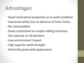 Advantages
• Good mechanical properties as in weld condition
• Improved safety due to absence of toxic fumes
• No consumables
• Easily automated on simple milling machines
• Can operate on all positons
• Low environment impact
• High superior weld strength
• Generally good weld appearance
 
