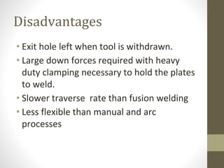 Disadvantages
• Exit hole left when tool is withdrawn.
• Large down forces required with heavy
duty clamping necessary to hold the plates
to weld.
• Slower traverse rate than fusion welding
• Less flexible than manual and arc
processes
 