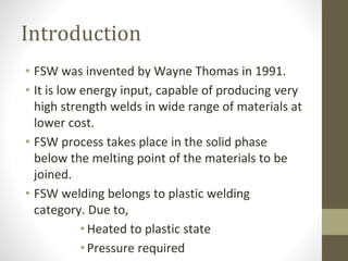 Introduction
• FSW was invented by Wayne Thomas in 1991.
• It is low energy input, capable of producing very
high strength welds in wide range of materials at
lower cost.
• FSW process takes place in the solid phase
below the melting point of the materials to be
joined.
• FSW welding belongs to plastic welding
category. Due to,
• Heated to plastic state
• Pressure required
 