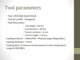 Tool parameters
• Tool : HSS (High Speed Steel)
• Tool pin profile : Hexagonal
• Tool dimensions :
• Tool length = 80 mm
• Tool diameter = 18 mm
• Tool pin diameter = 6 mm
• Tool pin length = 5.8 mm
• Coating material : TiAlN (PVD – Physical Vapor Deposition )
• Coating thickness = 4mm
• Coating done in vaccum at low pressure in the temperature
range of 450-900 c
 
