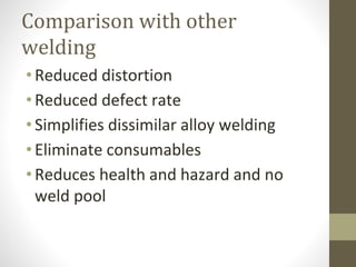 Comparison with other
welding
•Reduced distortion
•Reduced defect rate
•Simplifies dissimilar alloy welding
•Eliminate consumables
•Reduces health and hazard and no
weld pool
 