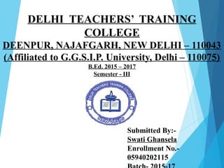 DELHI TEACHERS’ TRAINING
COLLEGE
DEENPUR, NAJAFGARH, NEW DELHI – 110043
(Affiliated to G.G.S.I.P. University, Delhi – 110075)
B.Ed. 2015 – 2017
Semester - III
Submitted By:-
Swati Ghansela
Enrollment No.-
05940202115
 