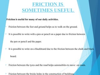 FRICTION IS
SOMETIMES USEFUL
Friction is useful for many of our daily activities.
 Friction between the feet and ground helps us to walk on the ground.
 It is possible to write with a pen or pencil on a paper due to friction between
the pen or pencil and the paper.
 It is possible to write on a blackboard due to the friction between the chalk and black
board.
 Friction between the tyres and the road helps automobiles to move on roads.
 Friction between the bricks helps in the construction of buildings.
 