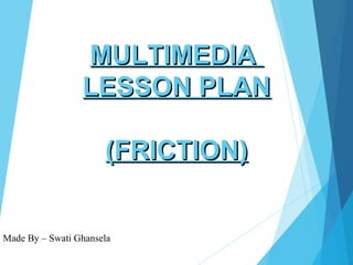 Made By – Swati Ghansela
MULTIMEDIAMULTIMEDIA
LESSON PLANLESSON PLAN
(FRICTION)(FRICTION)
 