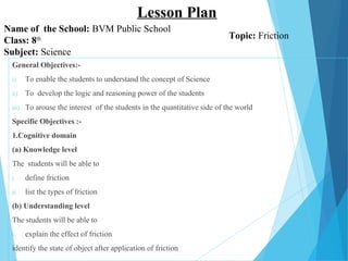 General Objectives:-
i) To enable the students to understand the concept of Science
ii) To develop the logic and reasoning power of the students
iii) To arouse the interest of the students in the quantitative side of the world
Specific Objectives :-
1.Cognitive domain
(a) Knowledge level
The students will be able to
i. define friction
ii. list the types of friction
(b) Understanding level
The students will be able to
i. explain the effect of friction
identify the state of object after application of friction
Name of the School: BVM Public School
Class: 8th
Subject: Science
Lesson Plan
Topic: Friction
 
