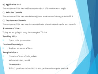 (c) Application level
The students will be able to illustrate the effects of friction with example
(2) Affective Domain
The students will be able to acknowledge and associate the learning with real life.
(3) Psychomotor Domain
The students will be able to write the conditions when friction is useful and unuseful
Statement of Aim:-
Today we are going to study the concept of friction
Teaching Aid:-
 Power point presentation
Previous Knowledge:-
 Students are aware of force
Recapitulation:-
 Formula of Area of cube, cuboid
 Volume of cube ,cuboid
Homework:-
 Solve 5 questions each related to area, perimeter from your textbook.
 