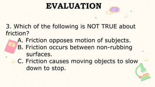 EVALUATION
3. Which of the following is NOT TRUE about
friction?
A. Friction opposes motion of subjects.
B. Friction occurs between non-rubbing
surfaces.
C. Friction causes moving objects to slow
down to stop.
 