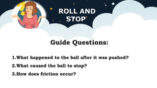 ROLL AND
STOP
Guide Questions:
1.What happened to the ball after it was pushed?
2.What caused the ball to stop?
3.How does friction occur?
 
