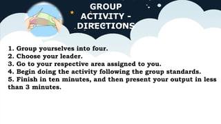 GROUP
ACTIVITY -
DIRECTIONS
1. Group yourselves into four.
2. Choose your leader.
3. Go to your respective area assigned to you.
4. Begin doing the activity following the group standards.
5. Finish in ten minutes, and then present your output in less
than 3 minutes.
 