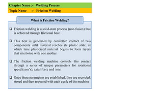 Chapter Name :- Welding Process
Topic Name :- Friction Welding
❑ Friction welding is a solid-state process (non-fusion) that
is achieved through frictional heat
❑ This heat is generated by controlled contact of two
components until material reaches its plastic state, at
which time plasticized material begins to form layers
that intertwine with one another
❑ The friction welding machine controls this contact
through a series of unique parameters for rotational
speed (rpm’s), axial force and time
❑ Once these parameters are established, they are recorded,
stored and then repeated with each cycle of the machine
What is Friction Welding?
 