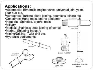 Applications:
•Automobile: Bimetallic engine valve, universal joint yoke,
gear hub etc.
•Aerospace: Turbine blade joining, seamless joining etc.
•Consumer: Hand tools, sports equipment
•Industrial: Spindles, tapers, tools
•Military
•Medical: Stainless steel joining of containers
•Marine: Shipping Industry
•Mining/Drilling: Twist drill etc.
•Hydraulic equipments
 