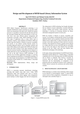 Design and Development of RFID based Library Information System
Alp USTUNDAG and Mehmet Serdar KILINC
Department of Industrial Engineering, Istanbul Technical University
Istanbul, 34367, Turkey
ABSTRACT
RFID (Radio Frequency Identification) technology is an
automatic identification system consisting of a tag and a reader
which can communicate with radio waves. Within the business
processes it is possible to read and write the data from and into
the microchip included tags from long distances. In this way,
with lower costs more efficient process management and
monitoring is provided. Today, RFID technology can find a
wide range of application areas in many sectors such as
automotive, logistics, retail, healthcare and libraries. RFID can
provide long term benefits to libraries in process, traceability
and security. It can enhance existing barcode systems by
providing additional features such as automatic checkout and
return whilst adding security against theft. RFID will reduce lost
books and creates savings in time spent searching for books
shelved in incorrect locations. Stock-taking can be reduced to a
simple walk down an isle as the RFID tags are read whilst they
are still on the shelf. However RFID technology is still
relatively new for library applications and there is a growing
interest regarding the possibilities of using RFID technology. In
this study design and development of an RFID based Library
Information System (RLIS) for a Turkish library is described
comprehensively.
Keywords:  RFID implementation, library, design and
development
1. INTRODUCTION
RFID is a promising automatic identification technology
providing data transfer using radio waves. Today, RFID
applications range from potential areas such as security,
manufacturing, logistics, animal tagging, waste management,
postal tracking to airline baggage and road toll management.
The enhancement in RFID technology has brought advantages
that are related to resource optimization, increased efficiency,
security, visibility and accuracy within processes. And this
technology is receiving an increasing attention for library
information management systems in recent years.
RFID has benefits to libraries in process, traceability and
security. It can enhance existing barcode systems by providing
additional features such as automatic checkout and return whilst
adding security against theft. It reduces lost books and creates
savings in time spent searching for books shelved in incorrect
locations. Time required for inventory counting can be reduced
to a simple walk down an isle as the RFID tags are read whilst
they are still on the shelf [1]. Since libraries first used RFID
systems in the late 1990's, more and more libraries have
identified the advantages of the technology.
In this paper, design and development of an RFID based Library
Information System (RLIS) for a Turkish library is described
comprehensively. In the following section the RFID technology
and its history is explained. Then Section 3 provides an
overview about the relevant literature. The architectural
framework and the functionalities of components of the
proposed system are introduced in Section 4 and 5 respectively.
Finally, Section 6 presents the conclusions and outlines further
research.
2. RFID TECHNOLOGY AND ITS HISTORY
RFID technology is a wireless sensor technology which is based
on the detection of electromagnetic signals. A typical RFID
system consists of three components: a transponder or a tag, an
interrogator and a controller (Figure 1).
Figure 1. A typical RFID system [10]
 