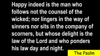 Happy indeed is the man who
follows not the counsel of the
wicked; nor lingers in the way of
sinners nor sits in the company of
scorners, but whose delight is the
law of the Lord and who ponders
his law day and night.
The Psalm
 