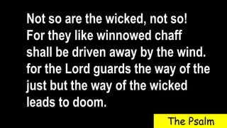 Not so are the wicked, not so!
For they like winnowed chaff
shall be driven away by the wind.
for the Lord guards the way of the
just but the way of the wicked
leads to doom.
The Psalm
 