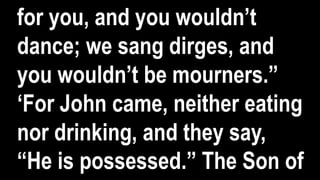 for you, and you wouldn’t
dance; we sang dirges, and
you wouldn’t be mourners.”
‘For John came, neither eating
nor drinking, and they say,
“He is possessed.” The Son of
 