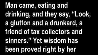 Man came, eating and
drinking, and they say, “Look,
a glutton and a drunkard, a
friend of tax collectors and
sinners.” Yet wisdom has
been proved right by her
 