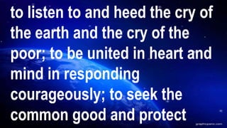 to listen to and heed the cry of
the earth and the cry of the
poor; to be united in heart and
mind in responding
courageously; to seek the
common good and protect
 