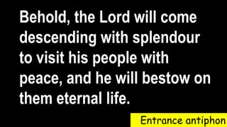 Entrance antiphon
Behold, the Lord will come
descending with splendour
to visit his people with
peace, and he will bestow on
them eternal life.
 