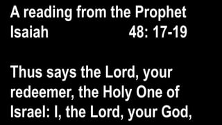 A reading from the Prophet
Isaiah 48: 17-19
Thus says the Lord, your
redeemer, the Holy One of
Israel: I, the Lord, your God,
 