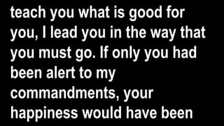 teach you what is good for
you, I lead you in the way that
you must go. If only you had
been alert to my
commandments, your
happiness would have been
 