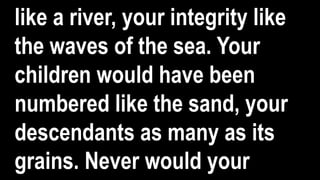 like a river, your integrity like
the waves of the sea. Your
children would have been
numbered like the sand, your
descendants as many as its
grains. Never would your
 