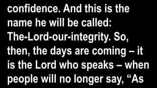 confidence. And this is the
name he will be called:
The-Lord-our-integrity. So,
then, the days are coming – it
is the Lord who speaks – when
people will no longer say, “As
 