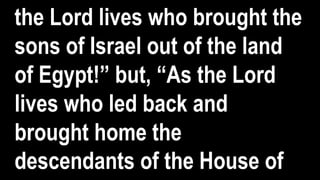 the Lord lives who brought the
sons of Israel out of the land
of Egypt!” but, “As the Lord
lives who led back and
brought home the
descendants of the House of
 