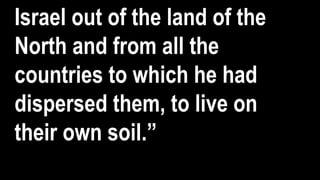 Israel out of the land of the
North and from all the
countries to which he had
dispersed them, to live on
their own soil.”
 