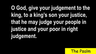 O God, give your judgement to the
king, to a king’s son your justice,
that he may judge your people in
justice and your poor in right
judgement.
The Psalm
 