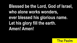 Blessed be the Lord, God of Israel,
who alone works wonders,
ever blessed his glorious name.
Let his glory fill the earth.
Amen! Amen!
The Psalm
 