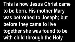 This is how Jesus Christ came
to be born. His mother Mary
was betrothed to Joseph; but
before they came to live
together she was found to be
with child through the Holy
 