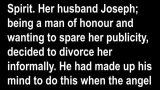 Spirit. Her husband Joseph;
being a man of honour and
wanting to spare her publicity,
decided to divorce her
informally. He had made up his
mind to do this when the angel
 