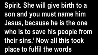 Spirit. She will give birth to a
son and you must name him
Jesus, because he is the one
who is to save his people from
their sins.’ Now all this took
place to fulfil the words
 