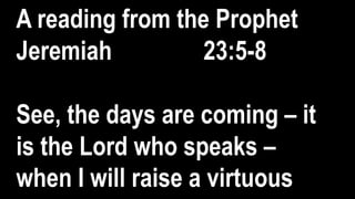 A reading from the Prophet
Jeremiah 23:5-8
See, the days are coming – it
is the Lord who speaks –
when I will raise a virtuous
 